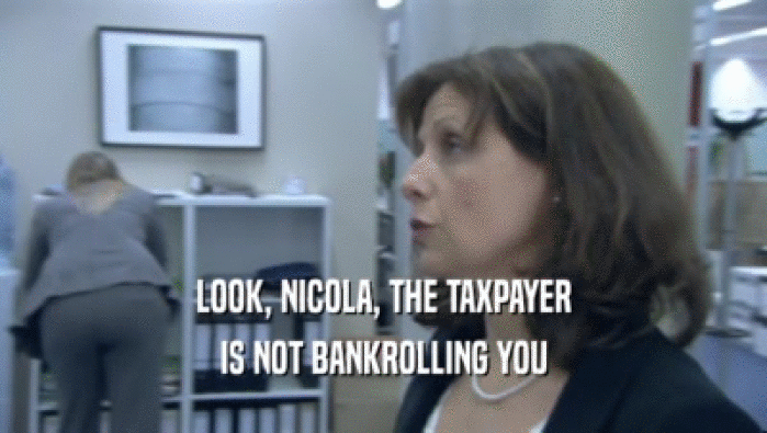 LOOK, NICOLA, THE TAXPAYER IS NOT BANKROLLING YOU 