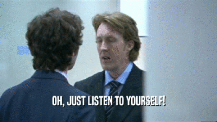 OH, JUST LISTEN TO YOURSELF!  