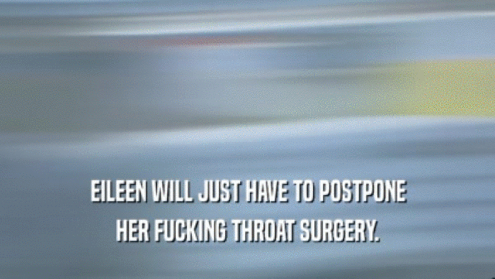 EILEEN WILL JUST HAVE TO POSTPONE HER FUCKING THROAT SURGERY. 