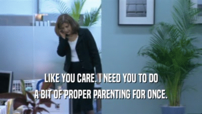 LIKE YOU CARE. I NEED YOU TO DO A BIT OF PROPER PARENTING FOR ONCE. 