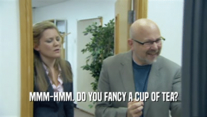 MMM-HMM. DO YOU FANCY A CUP OF TEA?
  
