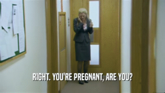RIGHT. YOU'RE PREGNANT, ARE YOU?  