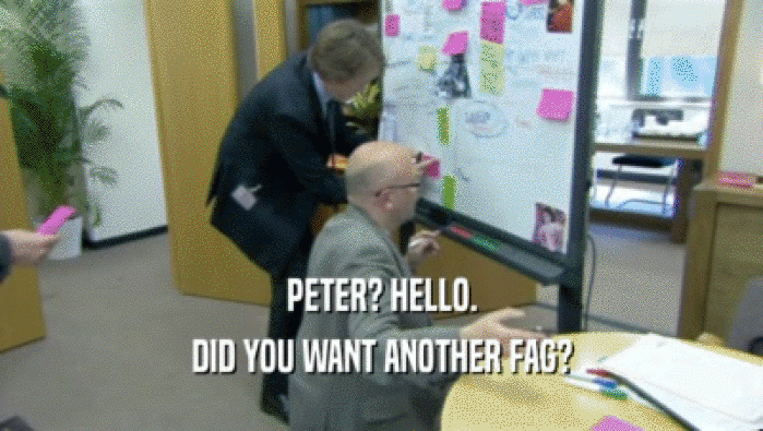 PETER? HELLO. DID YOU WANT ANOTHER FAG? 