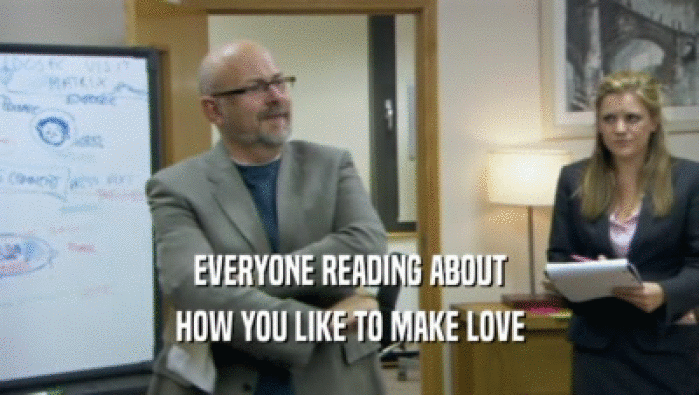 EVERYONE READING ABOUT HOW YOU LIKE TO MAKE LOVE 