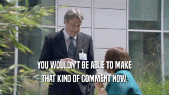 YOU WOULDN'T BE ABLE TO MAKE THAT KIND OF COMMENT NOW. 
