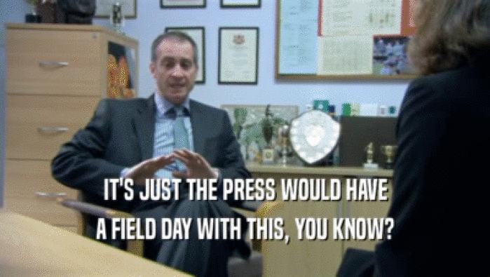 IT'S JUST THE PRESS WOULD HAVE A FIELD DAY WITH THIS, YOU KNOW? 