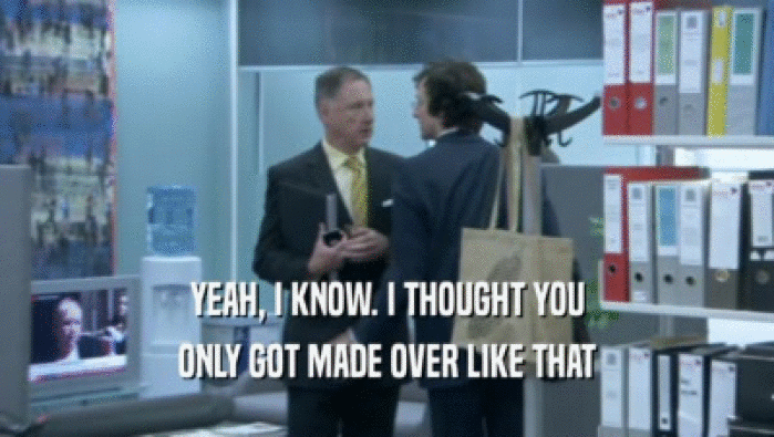 YEAH, I KNOW. I THOUGHT YOU ONLY GOT MADE OVER LIKE THAT 