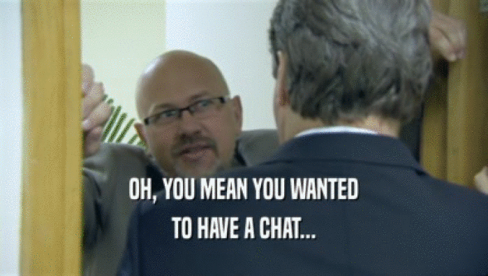 OH, YOU MEAN YOU WANTED TO HAVE A CHAT... 