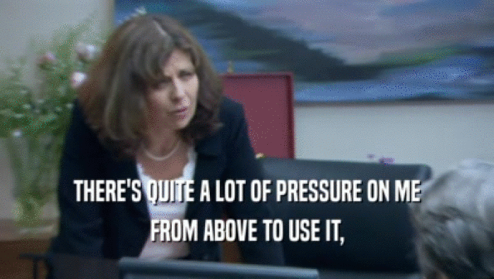 THERE'S QUITE A LOT OF PRESSURE ON ME FROM ABOVE TO USE IT, 