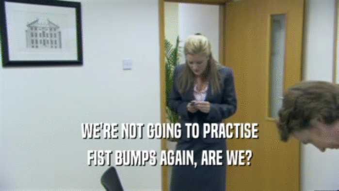 WE'RE NOT GOING TO PRACTISE FIST BUMPS AGAIN, ARE WE? 
