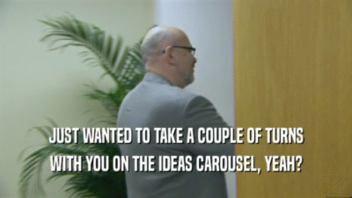 JUST WANTED TO TAKE A COUPLE OF TURNS WITH YOU ON THE IDEAS CAROUSEL, YEAH? 
