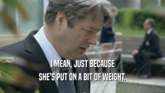 I MEAN, JUST BECAUSE SHE'S PUT ON A BIT OF WEIGHT. 