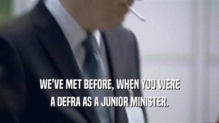 WE'VE MET BEFORE, WHEN YOU WERE A DEFRA AS A JUNIOR MINISTER. 