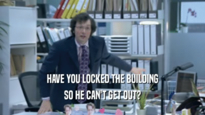 HAVE YOU LOCKED THE BUILDING SO HE CAN'T GET OUT? 