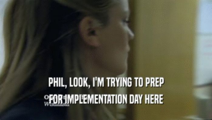 PHIL, LOOK, I'M TRYING TO PREP FOR IMPLEMENTATION DAY HERE 