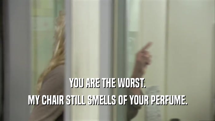 YOU ARE THE WORST. MY CHAIR STILL SMELLS OF YOUR PERFUME. 