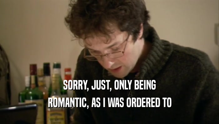 SORRY, JUST, ONLY BEING ROMANTIC, AS I WAS ORDERED TO 