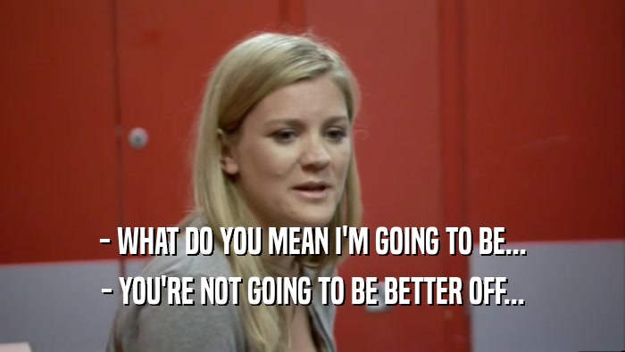 - WHAT DO YOU MEAN I'M GOING TO BE... - YOU'RE NOT GOING TO BE BETTER OFF... 