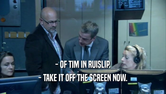 - OF TIM IN RUISLIP. - TAKE IT OFF THE SCREEN NOW. 