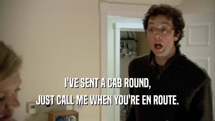 I'VE SENT A CAB ROUND, JUST CALL ME WHEN YOU'RE EN ROUTE. 