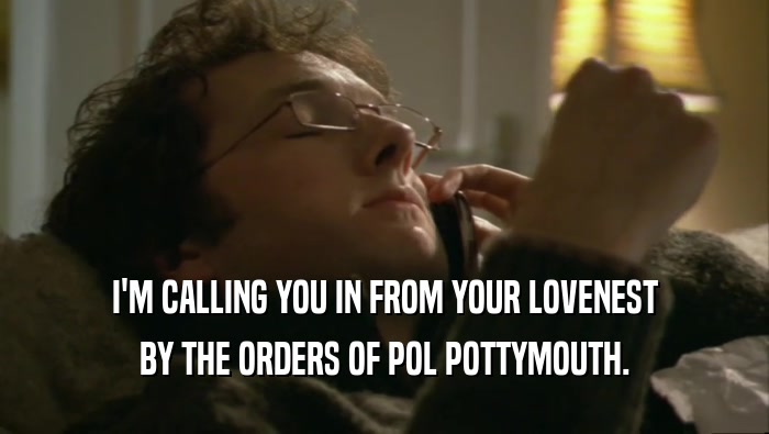 I'M CALLING YOU IN FROM YOUR LOVENEST BY THE ORDERS OF POL POTTYMOUTH. 