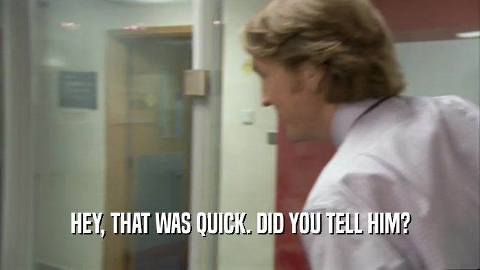 HEY, THAT WAS QUICK. DID YOU TELL HIM?  
