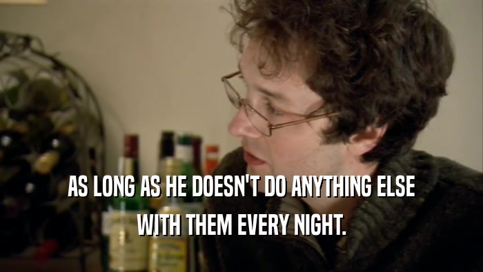 AS LONG AS HE DOESN'T DO ANYTHING ELSE WITH THEM EVERY NIGHT. 