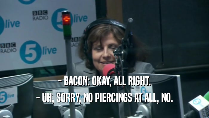 - BACON: OKAY, ALL RIGHT. - UH, SORRY, NO PIERCINGS AT ALL, NO. 