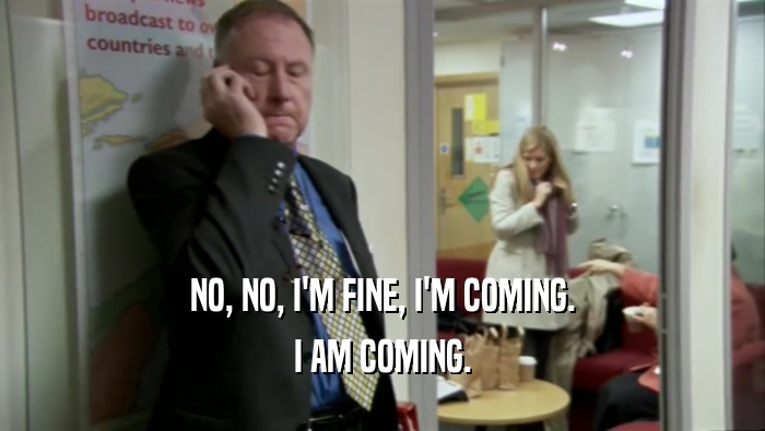 NO, NO, I'M FINE, I'M COMING. I AM COMING. 