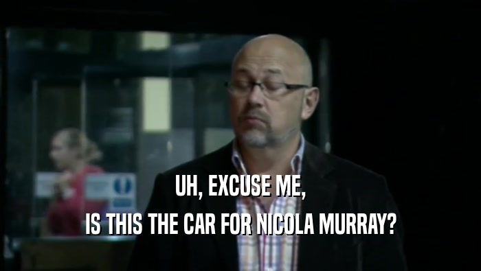 UH, EXCUSE ME,
 IS THIS THE CAR FOR NICOLA MURRAY?
 
