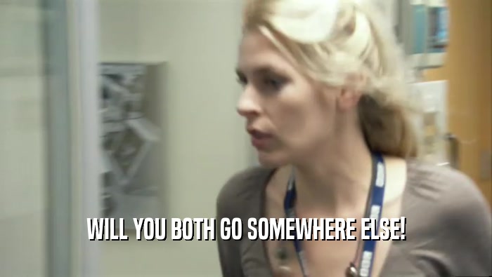 WILL YOU BOTH GO SOMEWHERE ELSE!  