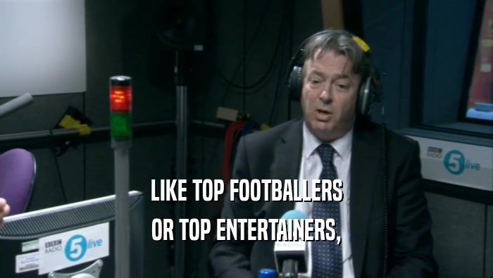 LIKE TOP FOOTBALLERS OR TOP ENTERTAINERS, 