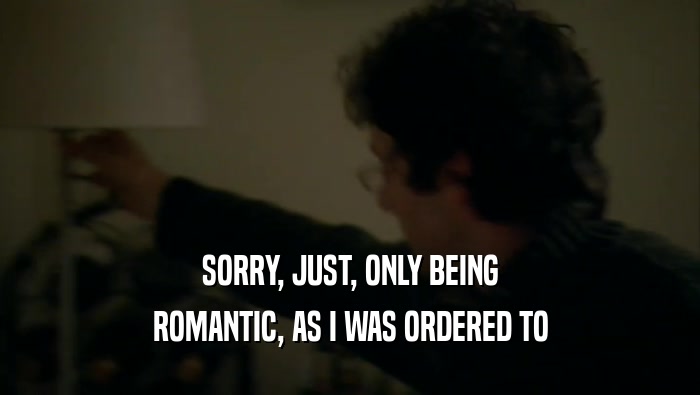 SORRY, JUST, ONLY BEING ROMANTIC, AS I WAS ORDERED TO 