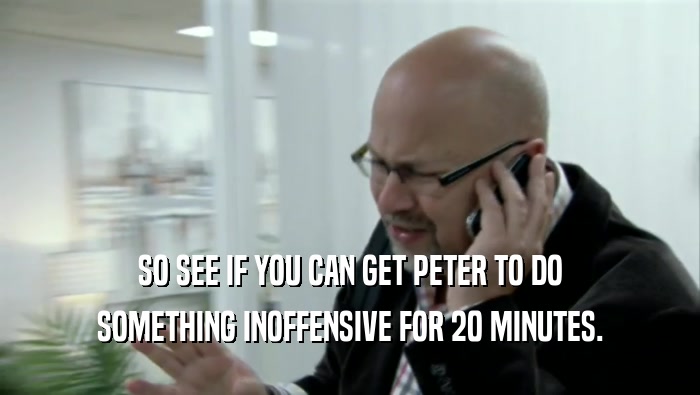 SO SEE IF YOU CAN GET PETER TO DO SOMETHING INOFFENSIVE FOR 20 MINUTES. 