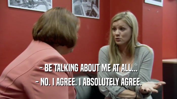 - BE TALKING ABOUT ME AT ALL... - NO. I AGREE. I ABSOLUTELY AGREE. 