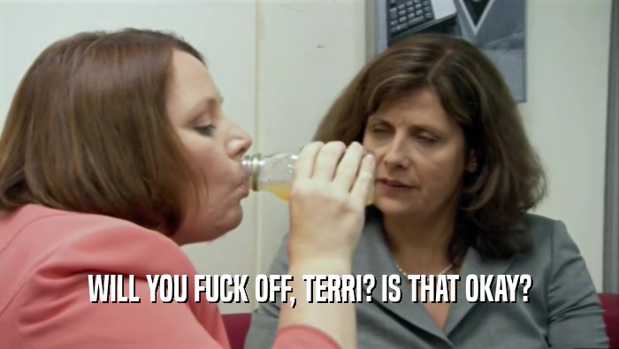 WILL YOU FUCK OFF, TERRI? IS THAT OKAY?  