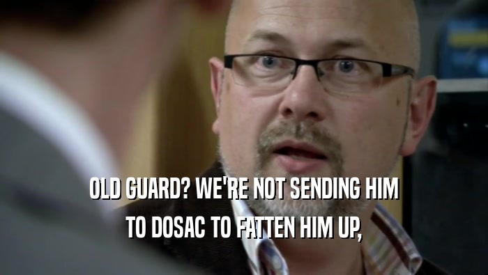 OLD GUARD? WE'RE NOT SENDING HIM TO DOSAC TO FATTEN HIM UP, 
