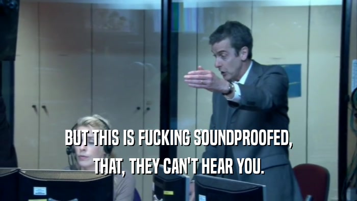 BUT THIS IS FUCKING SOUNDPROOFED, THAT, THEY CAN'T HEAR YOU. 