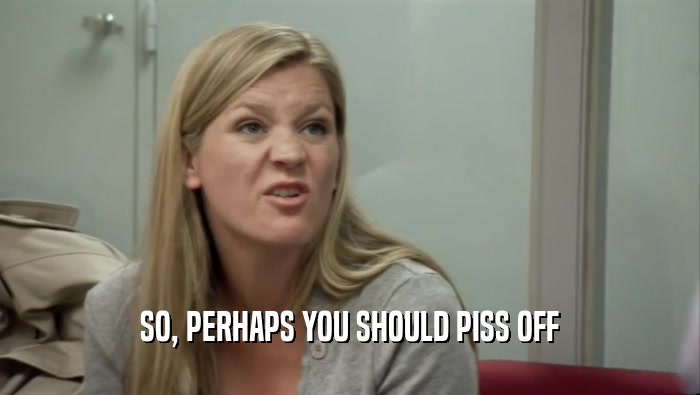 SO, PERHAPS YOU SHOULD PISS OFF  