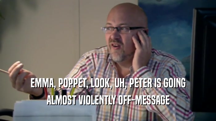 EMMA, POPPET, LOOK, UH, PETER IS GOING ALMOST VIOLENTLY OFF-MESSAGE 