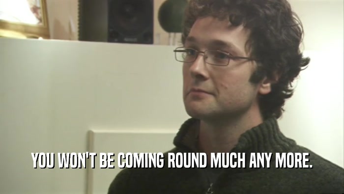 YOU WON'T BE COMING ROUND MUCH ANY MORE.  