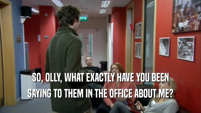 SO, OLLY, WHAT EXACTLY HAVE YOU BEEN SAYING TO THEM IN THE OFFICE ABOUT ME? 