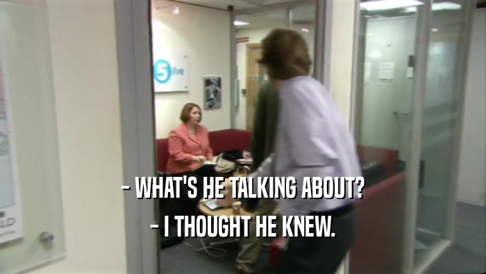 - WHAT'S HE TALKING ABOUT? - I THOUGHT HE KNEW. 
