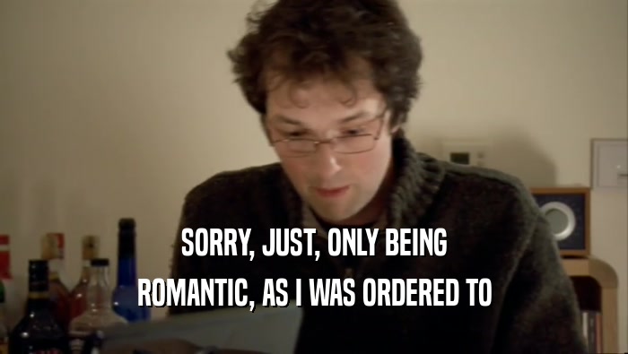 SORRY, JUST, ONLY BEING ROMANTIC, AS I WAS ORDERED TO 