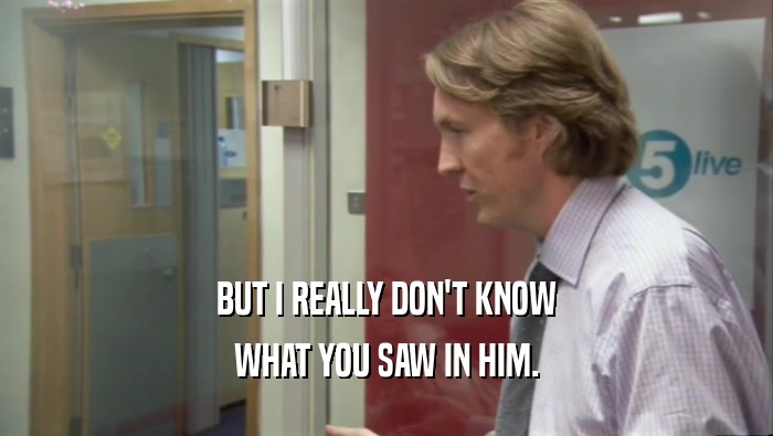 BUT I REALLY DON'T KNOW WHAT YOU SAW IN HIM. 