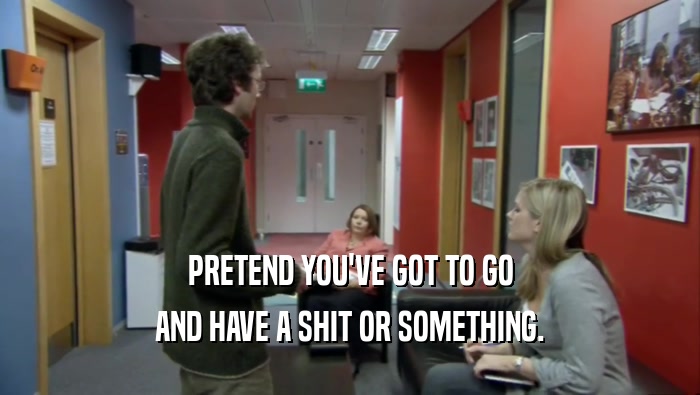 PRETEND YOU'VE GOT TO GO AND HAVE A SHIT OR SOMETHING. 