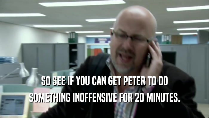 SO SEE IF YOU CAN GET PETER TO DO SOMETHING INOFFENSIVE FOR 20 MINUTES. 