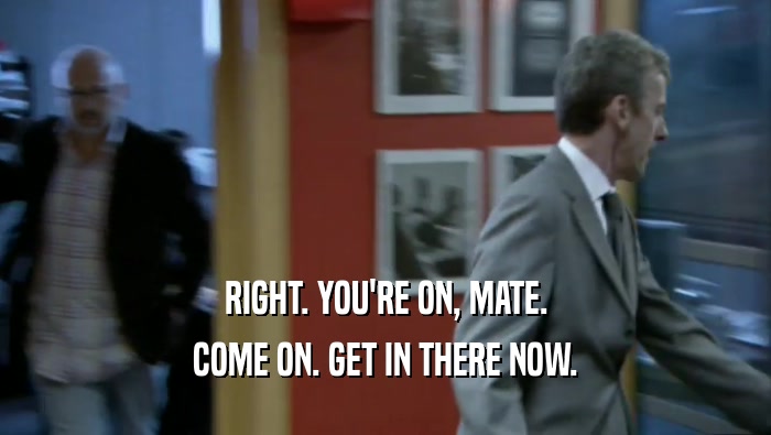 RIGHT. YOU'RE ON, MATE. COME ON. GET IN THERE NOW. 