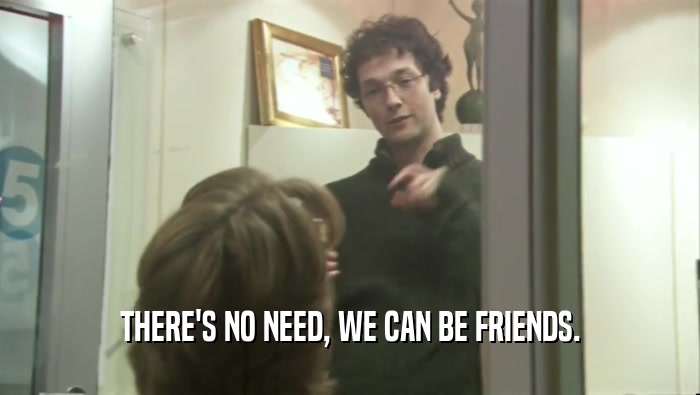 THERE'S NO NEED, WE CAN BE FRIENDS.  