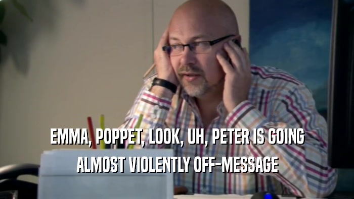 EMMA, POPPET, LOOK, UH, PETER IS GOING ALMOST VIOLENTLY OFF-MESSAGE 